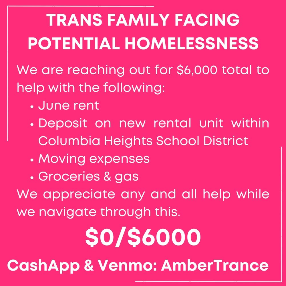 Image says:
We are reaching out for $6,000 total to help with the following:
*June rent
*Deposit on new rental unit within Columbia Heights School District
*Moving expenses
*Groceries & gas

We appreciate any and all help while we navigate through this.

$0/6,000
CashApp & Venmo: AmberTrance