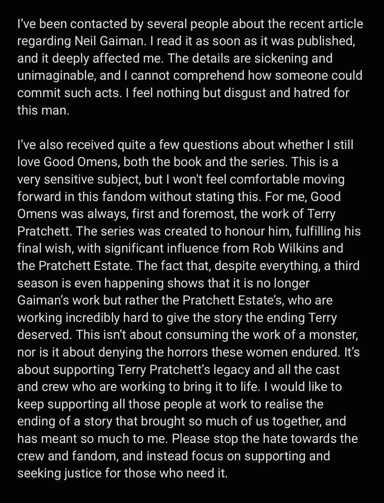 I’ve been contacted by several people about the recent article regarding Neil Gaiman. I read it as soon as it was published, and it deeply affected me. The details are sickening and unimaginable, and I cannot comprehend how someone could commit such acts. I feel nothing but disgust and hatred for this man.

I’ve also received quite a few questions about whether I still love Good Omens, both the book and the series. This is a very sensitive subject, but I won't feel comfortable moving forward in this fandom without stating this. For me, Good Omens was always, first and foremost, the work of Terry Pratchett. The series was created to honour him, fulfilling his final wish, with significant influence from Rob Wilkins and the Pratchett Estate. The fact that, despite everything, a third season is even happening shows that it is no longer Gaiman’s work but rather the Pratchett Estate’s, who are working incredibly hard to give the story the ending Terry deserved. This isn’t about consuming the work of a monster, nor is it about denying the horrors these women endured. It’s about supporting Terry Pratchett’s legacy and all the cast and crew who are working to bring it to life. I would like to keep supporting all those people at work to realise the ending of a story that brought so much of us together, and has meant so much to me. Please stop the hate towards the crew and fandom, and instead focus on supporting and seeking justice for those who need it.

