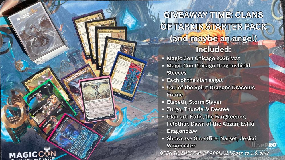A photo of a Magic mat, sleeves and cards with text that reads "GIVEAWAY TIME: CLANS OF TARKIR STARTER PACK (and maybe an angel) 
Included:
Magic Con Chicago 2025 Mat
Magic Con Chicago Dragonshield Sleeves
Each of the clan sagas
Call of the Spirit Dragons Draconic Frame
Elspeth, Storm Slayer
Zurgo, Thunder’s Decree
Clan art: Kotis, the Fangkeeper; Felothar, Dawn of the Abzan; Eshki Dragonclaw
Showcase Ghostfire: Narset, Jeskai Waymaster
OPEN TIL 11:59 P.M. PT APRIL 11 | Open to U.S. only"