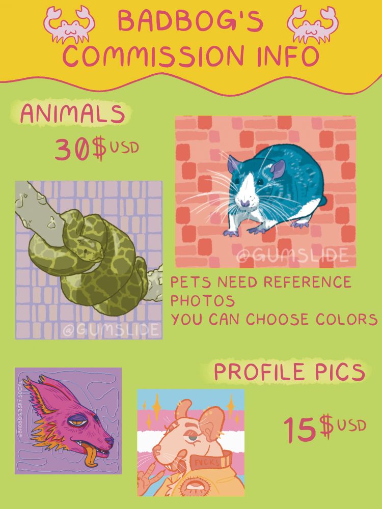 a commission graphic with a bright green background and a yellow header. the header reads "BADBOG'S COMMISSION INFO" in pink text with two pink crabs surrounding the text. the next text reads "ANIMALS. 30$USD". There’s a painting of a Burmese Python coiled on a tree over a purple background. to the right is a painting of a rat in shades of blue, white, and purple over an orange background. text under these paintings reads "PETS NEED REFERENCE PHOTOS. YOU CAN CHOOSE COLORS." two more paintings are below. the left most shows a stylised pink, orange, and purple fox head on a purple background. the fox has its orange tongue lolling out and a relaxed expression on its face. the right most shows a rat over a trans pride flag background. the rat is pale yellow and is wearing a yellow jacket with a patch of an eye on the shoulder. the rat is sticking its tongue out with a relaxed expression and holding up a peace sign with one hand. there are sparkles to the right and left of the rat's hear. text to the right reads "PROFILE PICS. 15$USD"