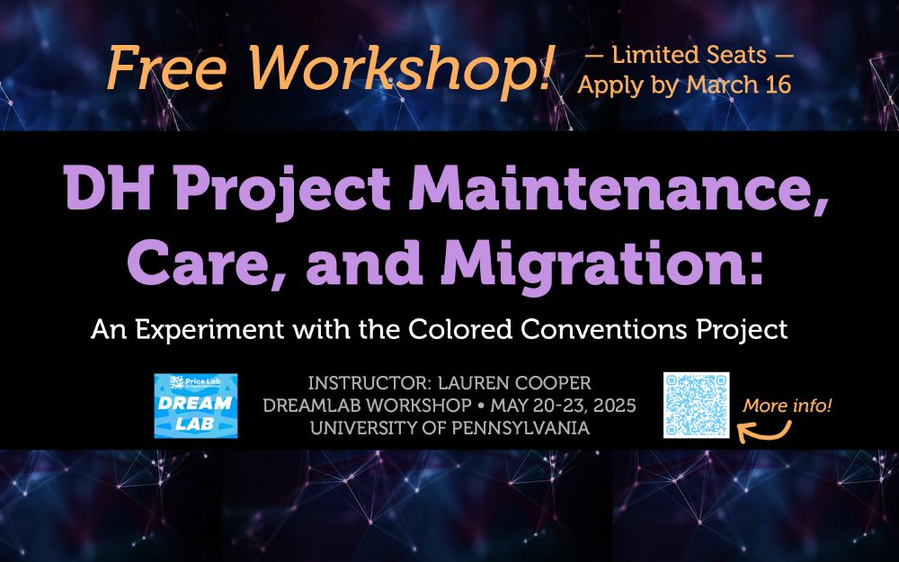 Free workshop! Limited seats. Apply by March 16, 2025. DH Project Maintenance, Care, and Migration: An experiment with the Colored Conventions Project. Instructor: Lauren Cooper, DreamLab Workshop May 20-23, 2025. University of Pennsylvania. More info: https://bit.ly/dl-ccp-2024