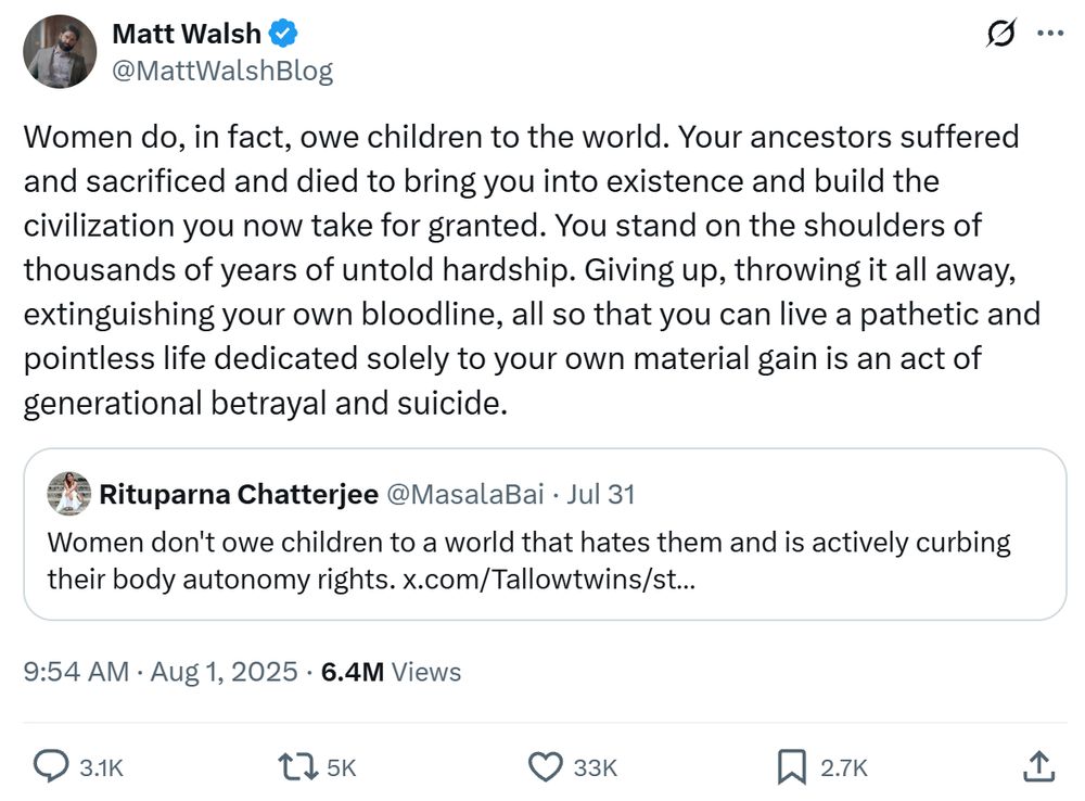 Tweet by Matt Walsh:

"Women do, in fact, owe children to the world. Your ancestors suffered and sacrificed and died to bring you into existence and build the civilization you now take for granted. You stand on the shoulders of thousands of years of untold hardship. Giving up, throwing it all away, extinguishing your own bloodline, all so that you can live a pathetic and pointless life dedicated solely to your own material gain is an act of generational betrayal and suicide."