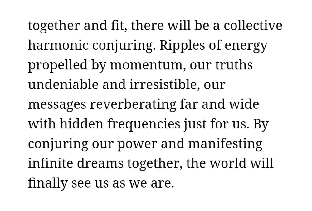 ... Continued from other text photo-

together and fit, there will be a collective harmonic conjuring. Ripples of energy propelled by momentum, our truths undeniable and irresistible, our messages reverberating far and wide with hidden frequencies just for us. By conjuring our power and manifesting infinite dreams together, the world will finally see us as we are." Alice Wong, 2022