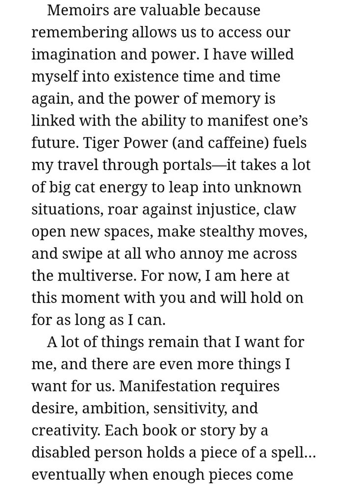 Text excerpt from Introduction of Year of the Tiger: An Activist's Life by Alice Wong, 2022:
"Memoirs are valuable because remembering allows us to access our imagination and power. I have willed myself into existence time and time again, and the power of memory is linked with the ability to manifest one’s future. Tiger Power (and caffeine) fuels my travel through portals—it takes a lot of big cat energy to leap into unknown situations, roar against injustice, claw open new spaces, make stealthy moves, and swipe at all who annoy me across the multiverse. For now, I am here at this moment with you and will hold on for as long as I can. 
A lot of things remain that I want for me, and there are even more things I want for us. Manifestation requires desire, ambition, sensitivity, and creativity. Each book or story by a disabled person holds a piece of a spell…eventually when enough pieces come..."