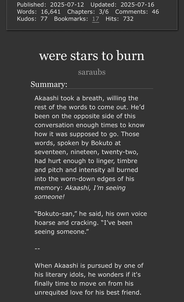 Akaashi took a breath, willing the rest of the words to come out. He’d been on the opposite side of this conversation enough times to know how it was supposed to go. Those words, spoken by Bokuto at seventeen, nineteen, twenty-two, had hurt enough to linger, timbre and pitch and intensity all burned into the worn-down edges of his memory: Akaashi, I’m seeing someone!

“Bokuto-san,” he said, his own voice hoarse and cracking. “I’ve been seeing someone.”

--

When Akaashi is pursued by one of his literary idols, he wonders if it's finally time to move on from his unrequited love for his best friend.