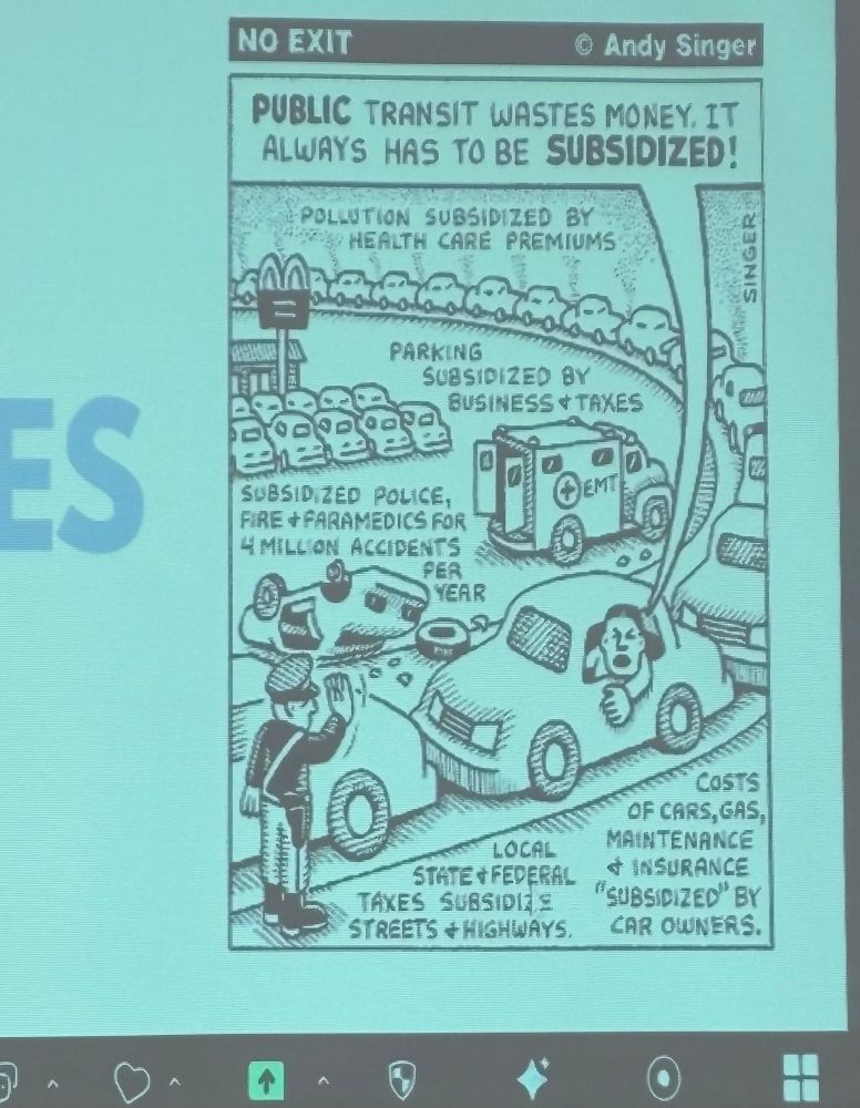 Cartoon from the presentation from Brazil by Daniel Santini of University of São Paulo. 

Title No exit drawn by Andy Singer

Claim in speech bubble from someone in a car “public transit wastes money it always has to be subsidised.”

Greyscale image Image in blue background has traffic jam, a car crash with ambulance and lots of parked cars. 

Text dispersed around image:
“Pollution subsidised by health care premiums”
“Parking subsidised by business and taxes”
Subsidised police, fire and ambulance for 4 million accidents per year”
“Local state and federal taxes subsidise streets and highways”
“Costs of cars, gas, maintenance and insurance subsidised by car owners”