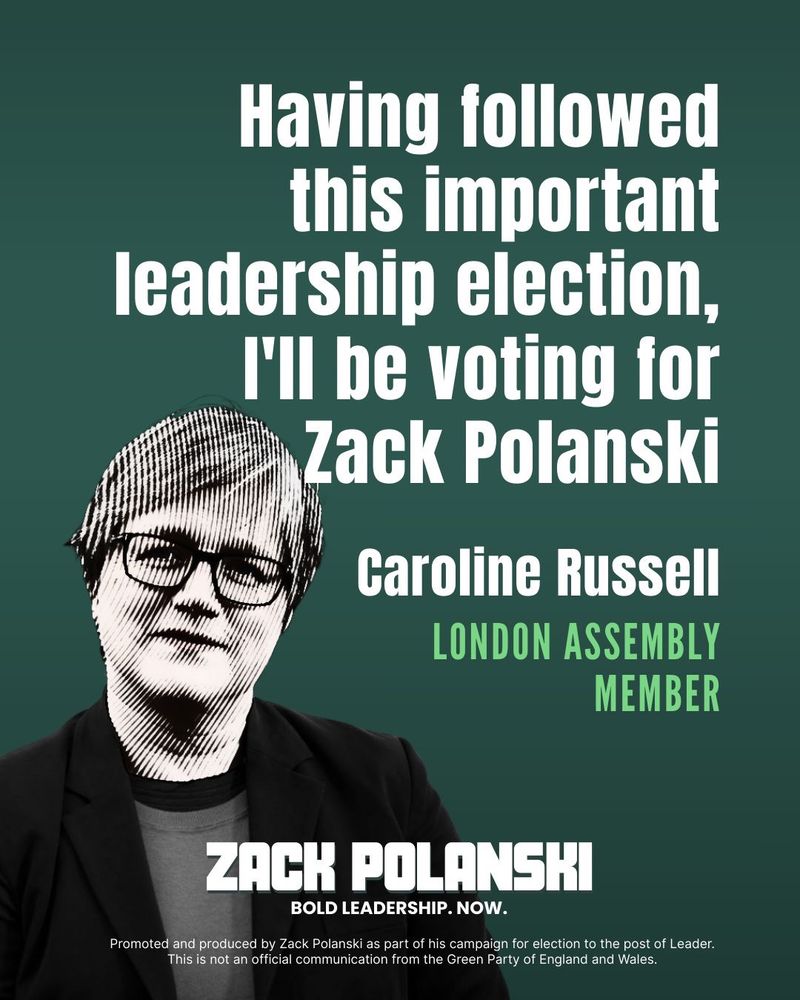 Green file with photo of Caroline Russell Nd text:

Having followed this important leadership election , I’ll be voting for Zack Polanski
Caroline Russell, London Assembly Member

Zack Polanski, Bold leadership now
Promoted and produced by Zack Polanski as part of his campaign for election to the post of leader. This is not an official communication from the Green Party of England and Wales.
