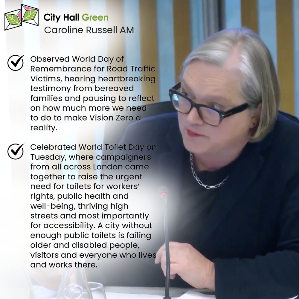 Image graphic with a photo of Caroline Russell seated in the City Hall Chamber in front of a microphone, questioning the Mayor at Mayor's Question Time. Caroline is wearing a blue suit jacket and black T-shirt. Image has a City Hall Green logo at the top.   
  
Bullet points as ticks with text:   
 
•	Observed World Day of Remembrance for Road Traffic Victims, hearing heartbreaking testimony from bereaved families and pausing to reflect on how much more we need to do to make Vision Zero a reality. 
•	Celebrated World Toilet Day on Tuesday, where campaigners from all across London came together to raise the urgent need for toilets for workers’ rights, public health and well-being, thriving high streets and most importantly for accessibility. A city without enough public toilets is failing older and disabled people, visitors and everyone who lives and works there. 

