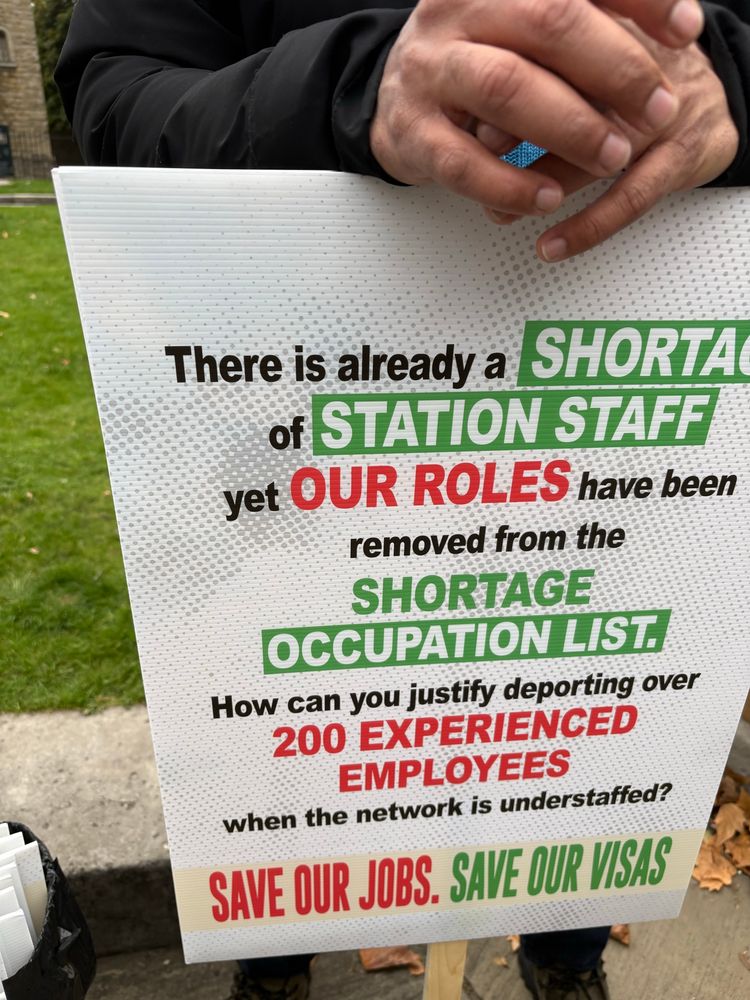 One of the placards. 

There is already a shortage of station staff yet our roles have been removed from the shortage occupation list. How can you justify deporting over 200 experienced employees when the network is understaffed. 

Save our jobs. Save our visas. 