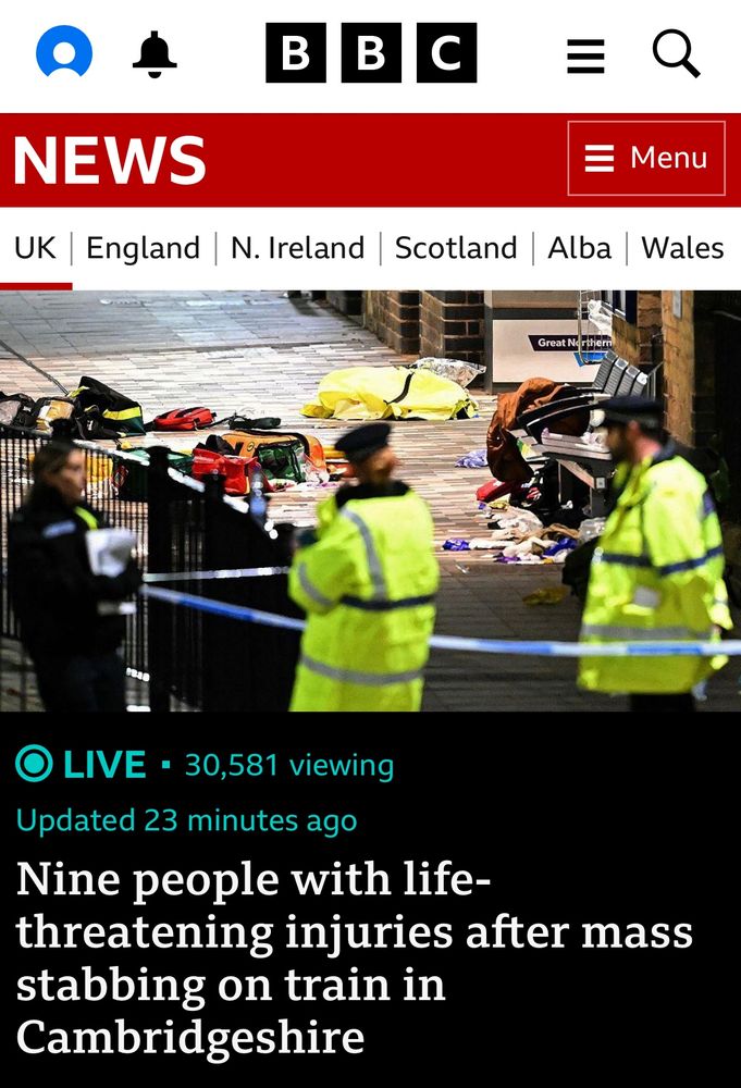 BBC news item. 

Red band with white text “NEWS”
White band with list of locations “UK” highlighted
Image: police tape with two officer in hi vis jackets and one in dark police uniform. Items strewn across the ground in background. 
Black band with turquoise text “LIVE 30,581 viewing” and “updated 23 minutes ago”
Then larger white text: Nine people with life-threatening injuries after mass stabbing on train in Cambridgeshire”.