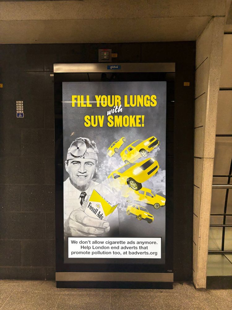 Advert at Southwark station 

Fill your lungs with SUV smoke over black and white image of a cigarette packet saying “fossil ads” and clouds of smoke and pollution belching cars. 