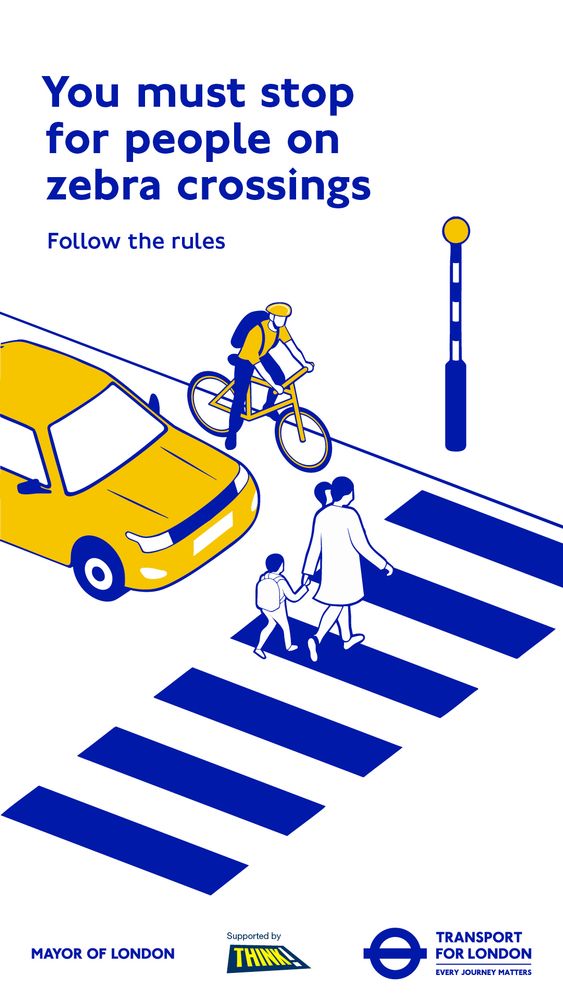 Transport for London graphic in yellow blue and white. 

Text “you must stop for people at zebra crossings.”

TfL logos at bottom of graphic. 

Image zebra crossing with adult walking across holding hands with a child while a yellow car and mainly yellow person on a bike wait for them to pass. 