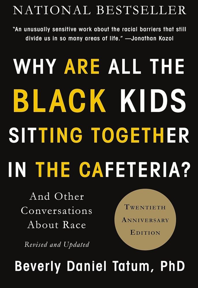 Screenshot of book cover. Book title: Why Are all the black kids sitting together in the cafeteria? And other conversations about race.
Author is Beverly Daniel Tatum, PhD
Twentieth anniversary addition. 
Cover is black with with and yellow letters.