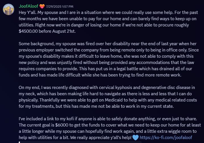 Screenshot of a message from JoofAloof on Discord from July 29th of this year.

Hey Y'all. My spouse and I are in a situation where we could really use some help. For the past few months we have been unable to pay for our home and can barely find ways to keep up on utilities. Right now we're in danger of losing our home if we're not able to procure roughly $4500.00 before August 21st. 

Some background, my spouse was fired over her disability near the end of last year when her previous employer switched the company from being remote only to being in office only. Since my spouse's disability makes it difficult to leave home, she was not able to comply with this new policy and was unjustly fired without being provided any accommodations that the law requires companies to provide. This has put us in a legal battle which has drained all of our funds and has made life difficult while she has been trying to find more remote work.

On my end, I was recently diagnosed with cervical kyphosis and degenerative disc disease in my neck, which has been making life hard to navigate as there is less and less that I can do physically. Thankfully we were able to get on Medicaid to help with any medical related costs for my treatments, but this has made me not be able to work in my current state.

I've included a link to my kofi if anyone is able to safely donate anything, or even just to share. The current goal is $6000 to get the funds to cover what we need to keep our home for at least a little longer while my spouse can hopefully find work again, and a little extra wiggle room to help with utilities for a bit. We really appreciate y'all's help! 💙 https://ko-fi.com/joofaloof