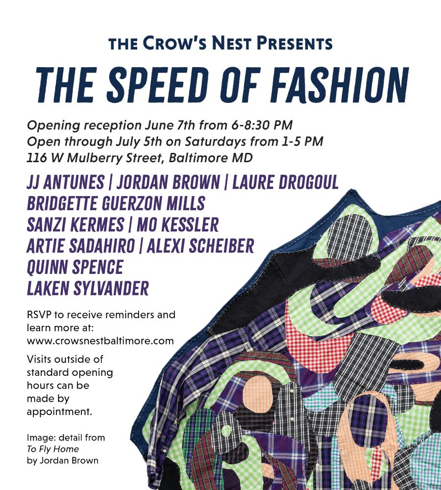 The Crow's Nest Presents
THE SPEED OF FASHION
Opening Reception June 7th from 6-8:30 PM
Open through July 5th on Saturdays from 1-5 PM
116 W Mulberry Street, Baltimore MD

JJ Antunes | Jordan Brown | Laure Drogoul | Bridgette Guerzon Mills | Sanzi Kermes | Mo Kessler | Artie Sadahiro | Alexi Scheiber | Quinn Spence | Laken Sylvander

RSVP to receive reminders and learn more at www.crowsnestbaltimore.com

Visits outside of standard opening hours can be made by appointment.

Image: detail from To Fly Home by Jordan Brown