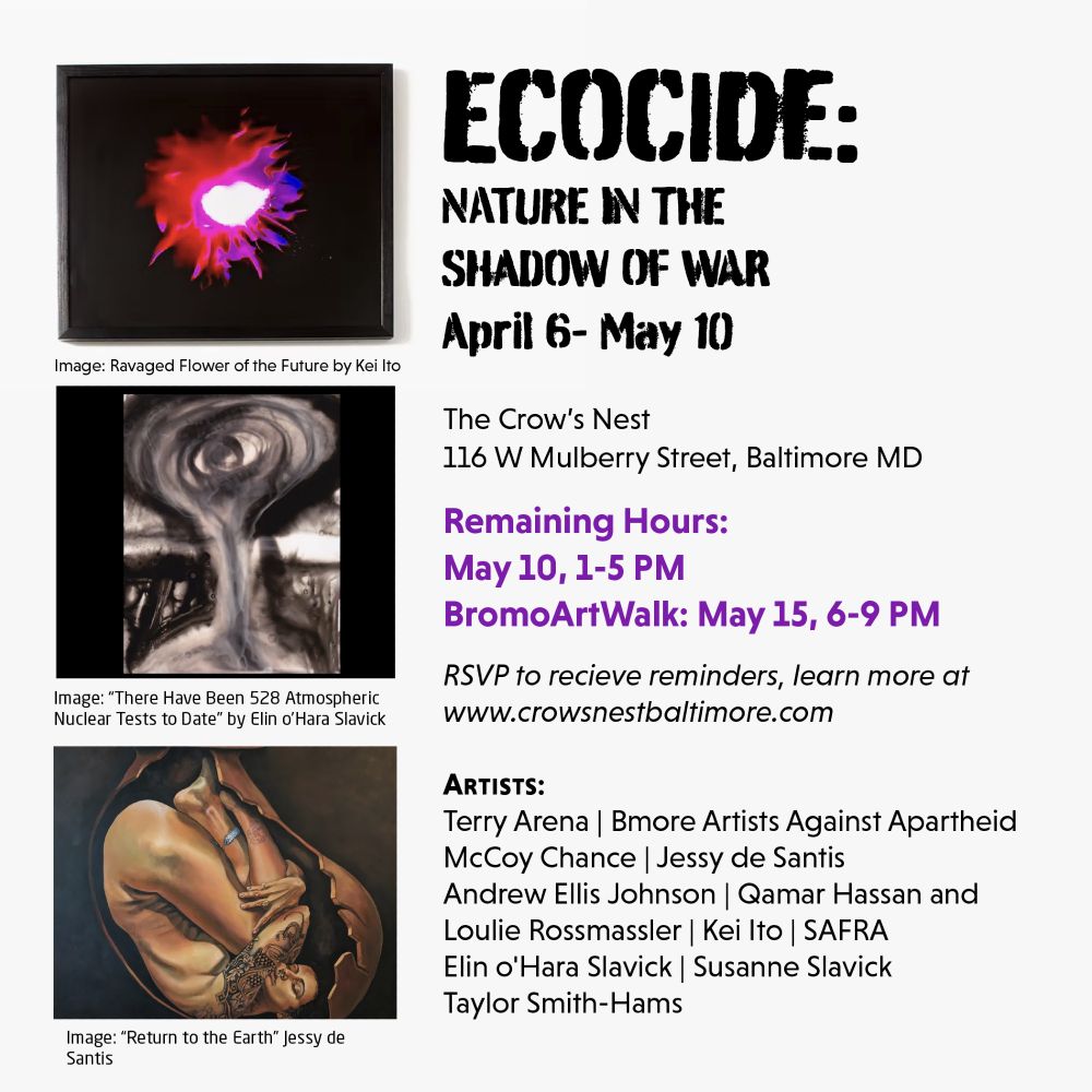 Ecocide: Nature in the Shadow of War
April 6-May 10
The Crow's Nest
116 W Mulberry St. Baltimore MD

Remaining Hours:
May 10, 1-5 PM
BromoArtWalk: May 15, 6-9 PM

learn more at www.crowsnestbaltimore.com