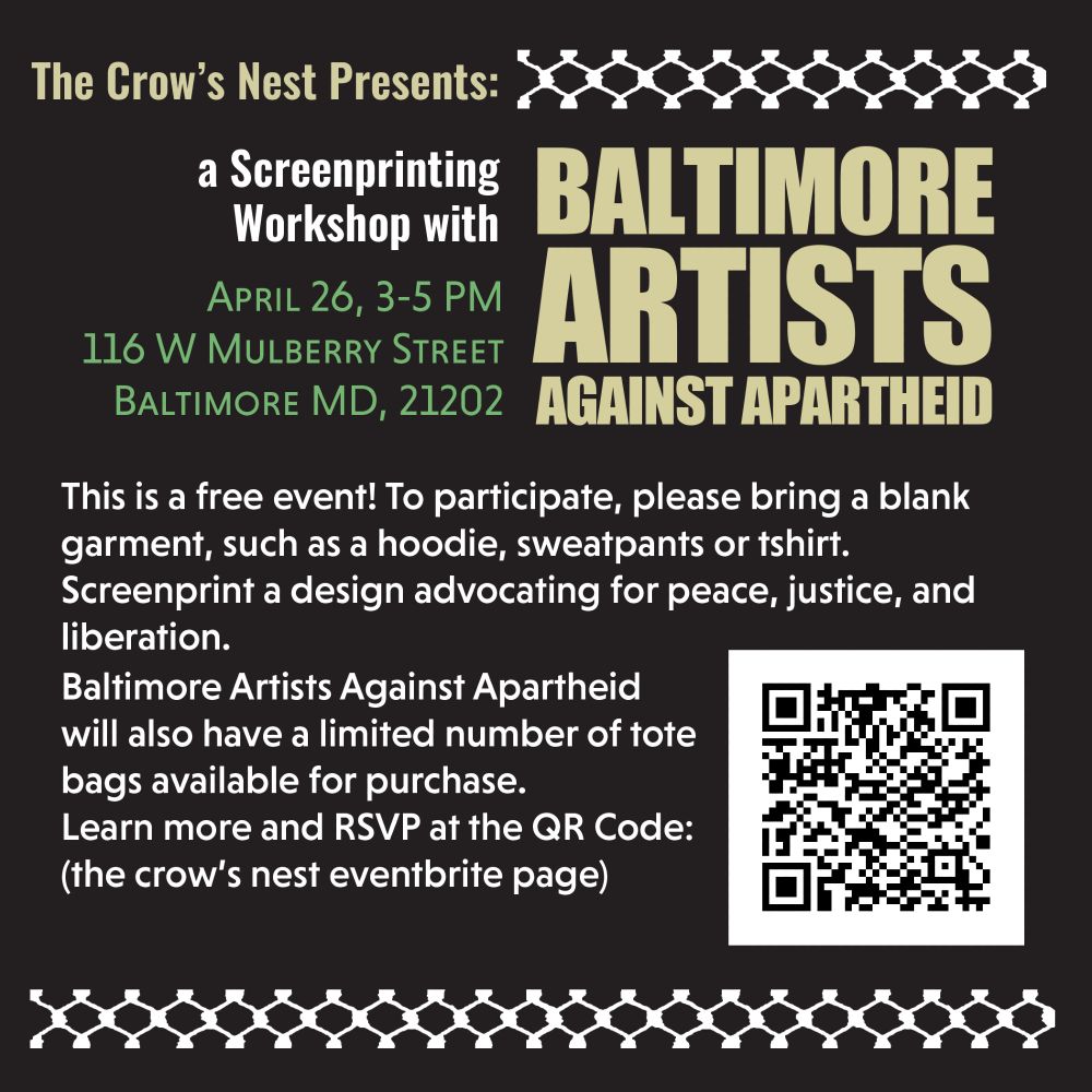 The Crow's Nest Presents
a screenprinting workshop with BALTIMORE ARTISTS AGAINST APARTHEID
April 26, 3-5 PM 116 W Mulberry Street Baltimore MD, 21202

This is a free event! to participate, please bring a blank garment such as a hoodie, sweatpants, or tshirt. Screenprint a design advocating for peace, justice, and liberation.
Baltimore Artists Against Apartheid will also have a limited number of tote bags available for purchase. 
Learn more and RSVP at the QR Code (or at the link above)