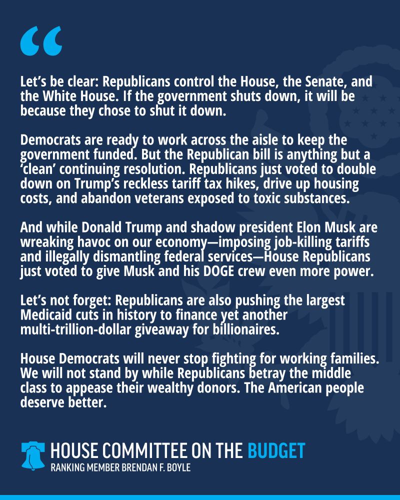“Let’s be clear: Republicans control the House, the Senate, and the White House. If the government shuts down, it will be because they chose to shut it down.

Democrats are ready to work across the aisle to keep the government funded. But the Republican bill is anything but a ‘clean’ continuing resolution. Republicans just voted to double down on Trump’s reckless tariff tax hikes, drive up housing costs, and abandon veterans exposed to toxic substances.

And while Donald Trump and shadow president Elon Musk are wreaking havoc on our economy—imposing job-killing tariffs and illegally dismantling federal services—House Republicans just voted to give Musk and his DOGE crew even more power.

Let’s not forget: Republicans are also pushing the largest Medicaid cuts in history to finance yet another multi-trillion-dollar giveaway for billionaires.

House Democrats will never stop fighting for working families. We will not stand by while Republicans betray the middle class to appease their wealthy donors. The American people deserve better.”
