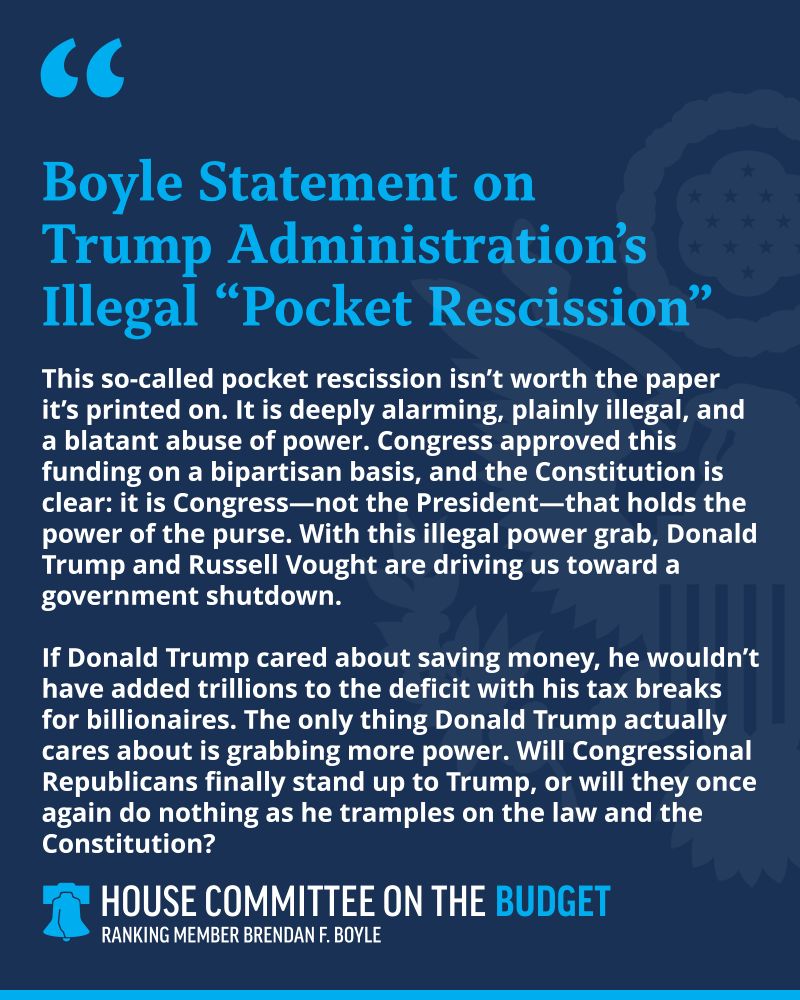 This so-called pocket rescission isn’t worth the paper it’s printed on. It is deeply alarming, plainly illegal, and a blatant abuse of power. Congress approved this funding on a bipartisan basis, and the Constitution is clear: it is Congress—not the President—that holds the power of the purse. With this illegal power grab, Donald Trump and Russell Vought are driving us toward a government shutdown. If Donald Trump cared about saving money, he wouldn’t have added trillions to the deficit with his tax breaks for billionaires. The only thing Donald Trump actually cares about is grabbing more power. Will Congressional Republicans finally stand up to Trump, or will they once again do nothing as he tramples on the law and the Constitution?