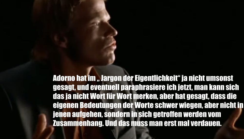 zitat kachel olli kahn

Adorno hat im „ Jargon der Eigentlichkeit“ ja nicht umsonst gesagt, und eventuell paraphrasiere ich jetzt, man kann sich das ja nicht Wort für Wort merken, aber hat gesagt, dass die eigenen Bedeutungen der Worte schwer wiegen, aber nicht in jenen aufgehen, sondern in sich getroffen werden vom Zusammenhang. Und das muss man erst mal verdauen.
