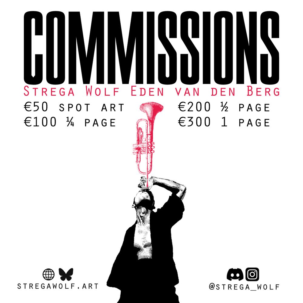 Commissions Strega Wolf Eden van den Berg
50 euros for spot art
100 euros for quarter page
200 euros for half page
300 euros for full page
Website and Bluesky: stregawolf.art
Discord and Instagram: @strega_wolf