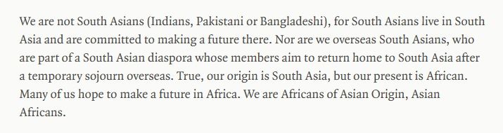 We are not South Asians (Indians, Pakistani or Bangladeshi), for South Asians live in South Asia and are committed to making a future there. Nor are we overseas South Asians, who are part of a South Asian diaspora whose members aim to return home to South Asia after a temporary sojourn overseas. True, our origin is South Asia, but our present is African. Many of us hope to make a future in Africa. We are Africans of Asian Origin, Asian Africans.