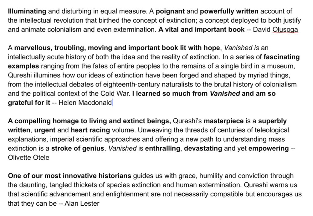 Advance Reviews for Vanished. 

‘Illuminating and disturbing in equal measure. A poignant and powerfully written account of the intellectual revolution that birthed the concept of extinction; a concept deployed to both justify and animate colonialism and even extermination. A vital and important book -- David Olusoga

A marvellous, troubling, moving and important book lit with hope, Vanished is an intellectually acute history of both the idea and the reality of extinction. In a series of fascinating examples ranging from the fates of entire peoples to the remains of a single bird in a museum, Qureshi illumines how our ideas of extinction have been forged and shaped by myriad things, from the intellectual debates of eighteenth-century naturalists to the brutal history of colonialism and the political context of the Cold War. I learned so much from Vanished and am so grateful for it -- Helen Macdonald

A compelling homage to living and extinct beings, Qureshi's masterpiece is a superbly written, urgent and heart racing volume. Unweaving the threads of centuries of teleological explanations, imperial scientific approaches and offering a new path to understanding mass extinction is a stroke of genius. Vanished is enthralling, devastating and yet empowering --
Olivette Otele

One of our most innovative historians guides us with grace, humility and conviction through the daunting, tangled thickets of species extinction and human extermination. Qureshi warns us that scientific advancement and enlightenment are not necessarily compatible but encourages us that they can be -- Alan Lester