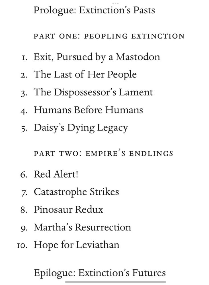 Contents page of the book. 
Prologue: Extinction’s Pasts
Part One: Peopling Extinction
1. Exit, Pursued by a Mastodon
2. The Last of her People
3. The Dispossessor’s Lament
4. Humans before Humans
5. Daisy’s Dying Legacy
Part Two: Empire’s Endlings
6. Red Alert!
7. Catastrophe Strikes
8. Pinosaur Redux
9. Martha’s Resurrection
10. Hope for Leviathan
Epilogue: Extinction’s Futures
