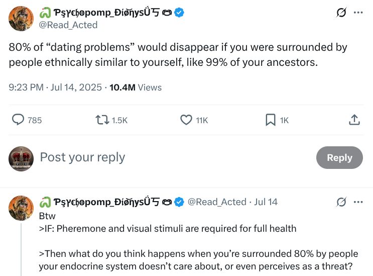 A screenshot of a Twitter post from @Read_Acted reading: 80% of “dating problems” would disappear if you were surrounded by people ethnically similar to yourself, like 99% of your ancestors.

Btw
>IF: Pheremone and visual stimuli are required for full health

>Then what do you think happens when you’re surrounded 80% by people your endocrine system doesn’t care about, or even perceives as a threat?