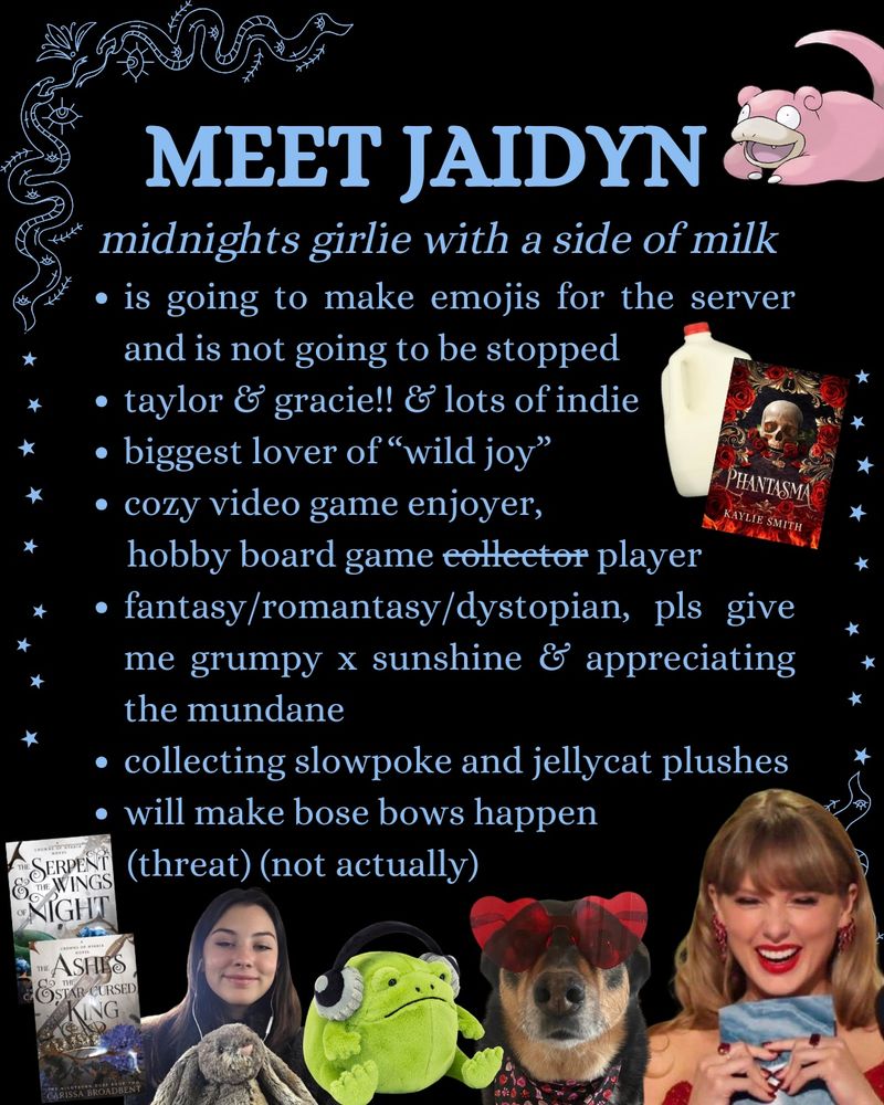 “MEET JAIDYN
midnights girlie with a side of milk
• is going to make emojis for the server and is not going to be stopped
• taylor & gracie!! & lots of indie
• biggest lover of "wild joy"
• cozy video game enjoyer, hobby board game collector (collector is crossed out) player
• fantasy/romantasy/dystopian, pls give me grumpy x sunshine & appreciating the mundane
• collecting slowpoke and jellycat plushes
• will make bose bows happen (threat) (not actually)”
The text is surrounded by various elements, including Phantasma by Kaylie Smith, her dog, Roxie, the Pokémon Slowpoke, and Ricky the Rain Frog Jellycat.