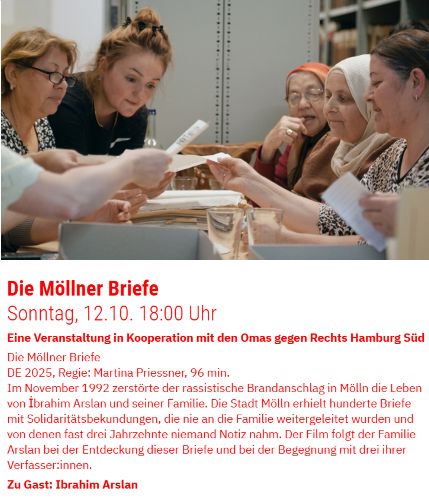 Foto: Frauen sitzen links und rechts an einem Tisch und lesen einen Stapel Briefe
Text: Die Möllner Briefe
Sonntag, 12.10.  18:00 Uhr
Eine Veranstaltung in Kooperation mit den Omas gegen Rechts Hamburg Süd

Die Möllner Briefe
DE 2025, Regie: Martina Priessner, 96 min.
Im November 1992 zerstörte der rassistische Brandanschlag in Mölln die Leben von Ibrahim Arslan und seiner Familie. Die Stadt Mölln erhielt hunderte Briefe mit Solidaritätsbekundungen, die nie an die Familie weitergeleitet wurden und von denen fast drei Jahrzehnte niemand Notiz nahm. Der Film folgt der Familie Arslan bei der Entdeckung dieser Briefe und bei der Begegnung mit drei ihrer Verfasser*innen. 
Zu Gast: Ibrahim Arslan