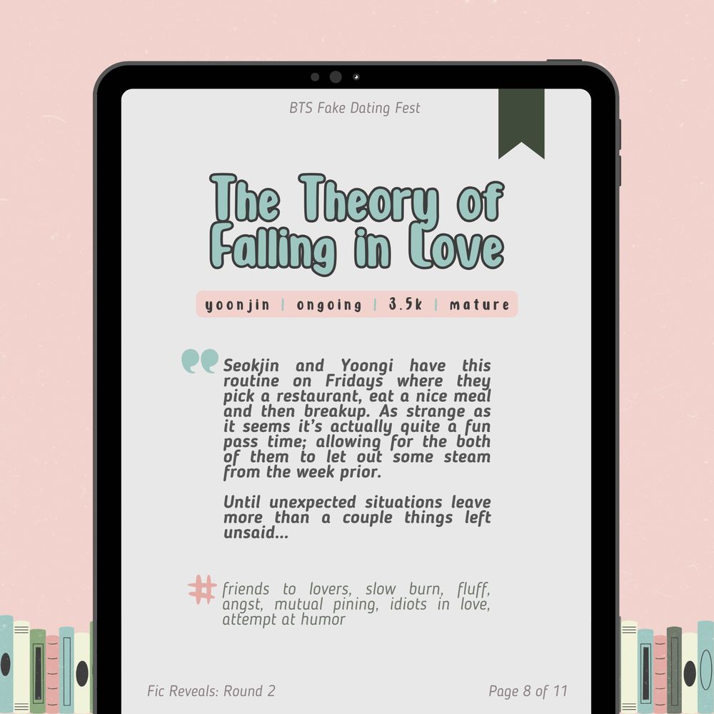 fic reveals: round 2
page 8 of 11

The Theory of Falling in Love
yoonjin / ongoing / 3.5k / mature

Seokjin and Yoongi have this routine on Fridays where they pick a restaurant, eat a nice meal and then breakup. As strange as it seems it’s actually quite a fun pass time; allowing for the both of them to let out some steam from the week prior.

Until unexpected situations leave more than a couple things left unsaid…

tags: friends to lovers, slow burn, fluff, angst, mutual pining, idiots in love, attempt at humor
