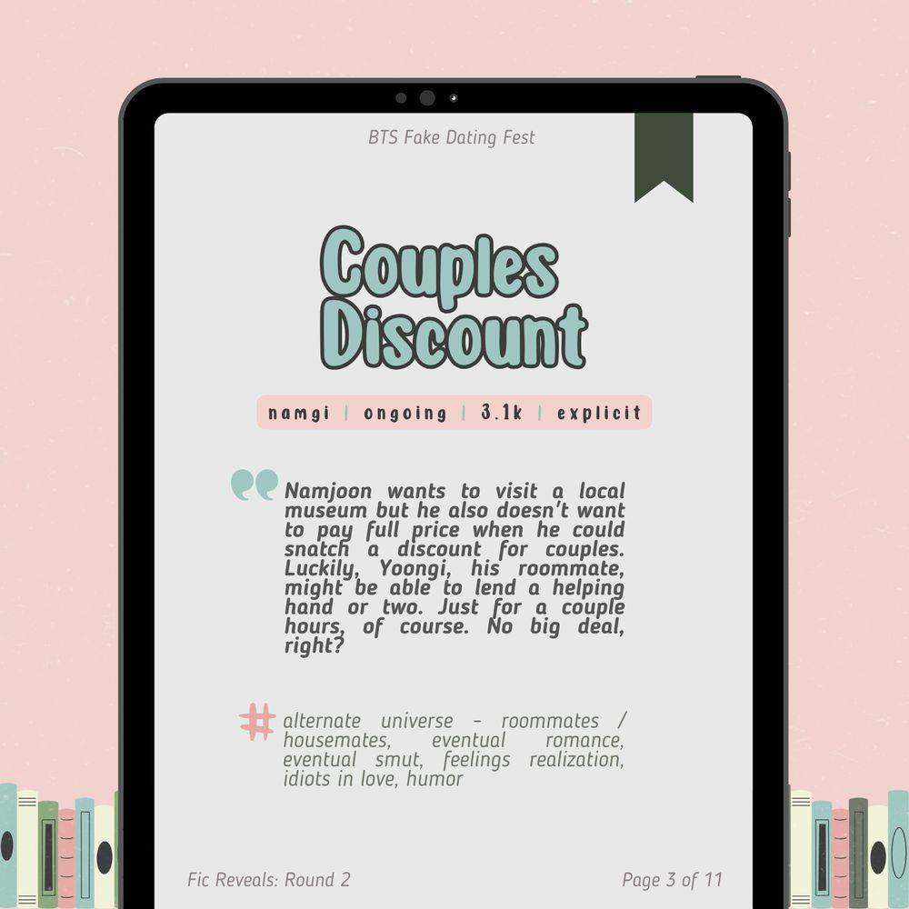 fic reveals: round 2
page 3 of 11

Couples Discount
namgi / ongoing / 3.1k / explicit

Namjoon wants to visit a local museum but he also doesn't want to pay full price when he could snatch a discount for couples. Luckily, Yoongi, his roommate, might be able to lend a helping hand or two. Just for a couple hours, of course. No big deal, right?

Tags: alternate universe - roommates / housemates, eventual romance, eventual smut, feelings realization, idiots in love, humor