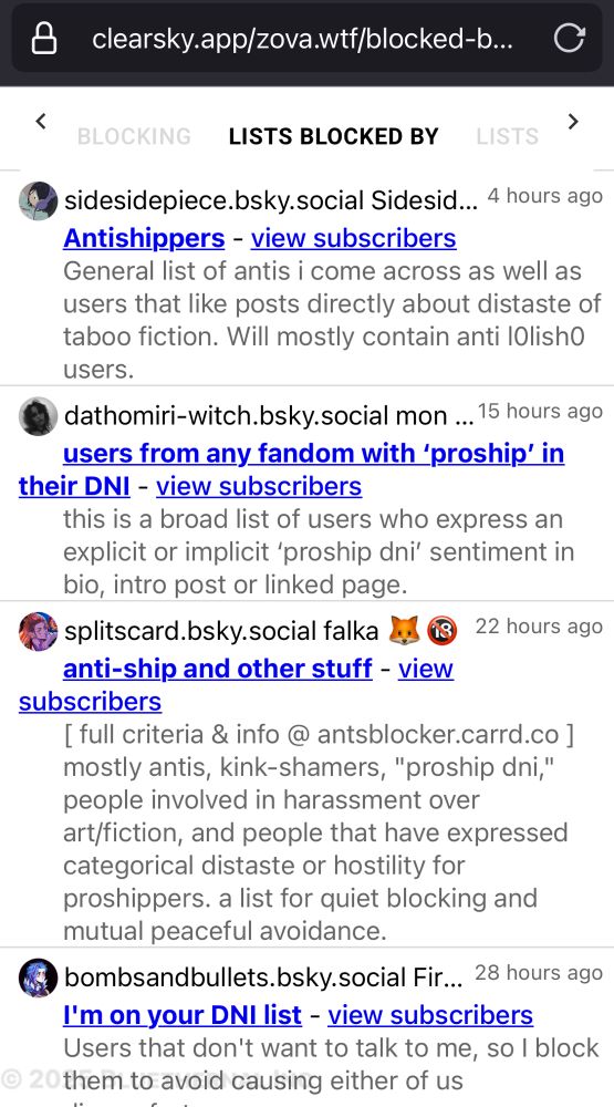
LISTS BLOCKED BY
LISTS
- sidesidepiece.bsky.social Sidesid... 4 hours ago
Antishippers - view subscribers
General list of antis i come across as well as users that like posts directly about distaste of taboo fiction. Will mostly contain anti lOlishO users.
dathomiri-witch.bsky.social mon ... 15 hours ago users from any fandom with 'proship' in
their DNI - view subscribers
this is a broad list of users who express an explicit or implicit 'proship dni' sentiment in bio, intro post or linked page. splitscard.bsky.social falka e
03
22 hours ago
anti-ship and other stuff - view
subscribers
[ full criteria & info@ antsblocker.carrd.co] mostly antis, kink-shamers, "proship dni," people involved in harassment over art/fiction, and people that have expressed categorical distaste or hostility for proshippers. a list for quiet blocking and mutual peaceful avoidance.
bombsandbullets.bsky.social Fir... 28 hours ago
I'm on your DNI list - view subscribers
Users that don't want to talk to me, so l block
20 them to avoid causing either of us