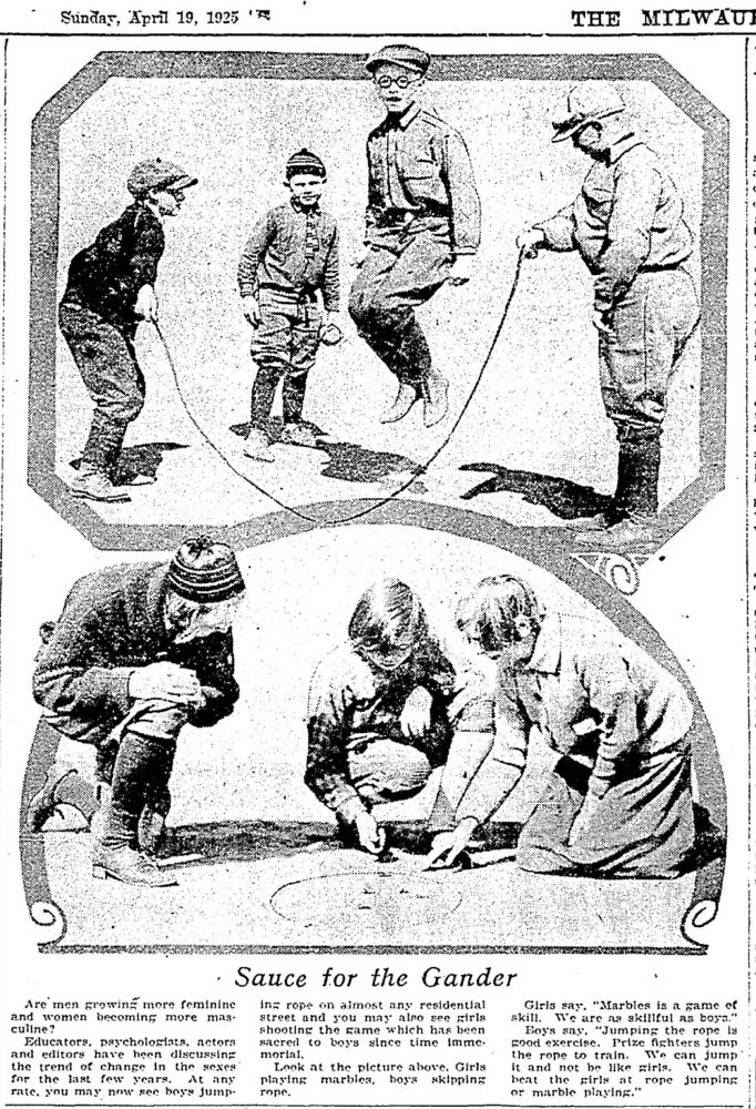 Picture of boys jumping rope and girls playing marbles. Caption reads “Sauce for the Gander. 
Are' men growind more Cominine
and women becoming more mas• culine?
Pducators, psychologiata, actors
and editors
have heen
discussing
the trend of change in the sexes for the last few years.
At any
rate. you may now see boys jump ing rope on almost any residential street and you may airo see airis shooting the same which has been sacred to boys since time imme-morint.
Look at the picture above. Girls
playing
marbies,
boy's skipping
rope.
Girls say. "Marbles is a game of
skill.
Te are as skillful as boya."
Boy's say.
"Jumping the rope is
good exercise.
Prize fighters Jump
the rope to train.
We can
it and not be like girls.
jump
beat
the girls
can
or
marble
Firing. rope Jumping