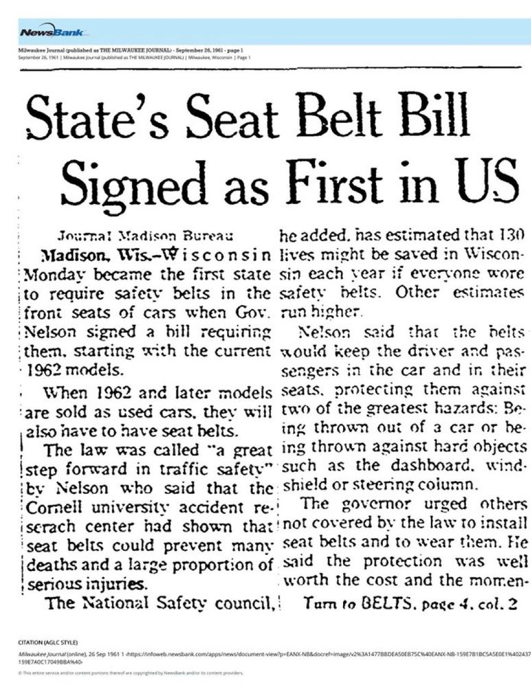 NewsBank
State's Seat Belt Bill
Signed as First in US
โกและ Madison Bureau
he added. has estimated that 1.30
Madison, Wis.-Misconsin lives might be saved in Wiscon-Monday became the first siate sin each vear if everyone wore
¡to require saicy belis in the safety belts. Other estimaies froni seats of cars when Gov. run higher.
Nelson signed a bill requining Nelson said that the neits them, starting with the current mould keep the driver and pas.
• 1962 models.
sengers in the car and in their
When 1962 and later models seats, proiecting them againsi are sold as used cars, they will two of the greatest hazards: Be-aiso have to have seat heits.
ing thrown out of a car or he.
The law was called "a great ing thrown against hard objects Istep forward in traffic safety" such as the dashboard. wind. by Nelson who said that the shield or steering column.
Cornell university accident re.: The goveror urged others iserach center had shown that not covered by the law to instail seat belts could prevent many seat belts and to wear them. Fie (deaths and a large proportion of said the protection was well serious injuries.
worth the cost and the momen-
The National Safety council, Tam to BELTS. page 4. col. 2
CITATION (AGLC STYLE)
Milaukee Journal (online),
159E7A0C1704988A%40