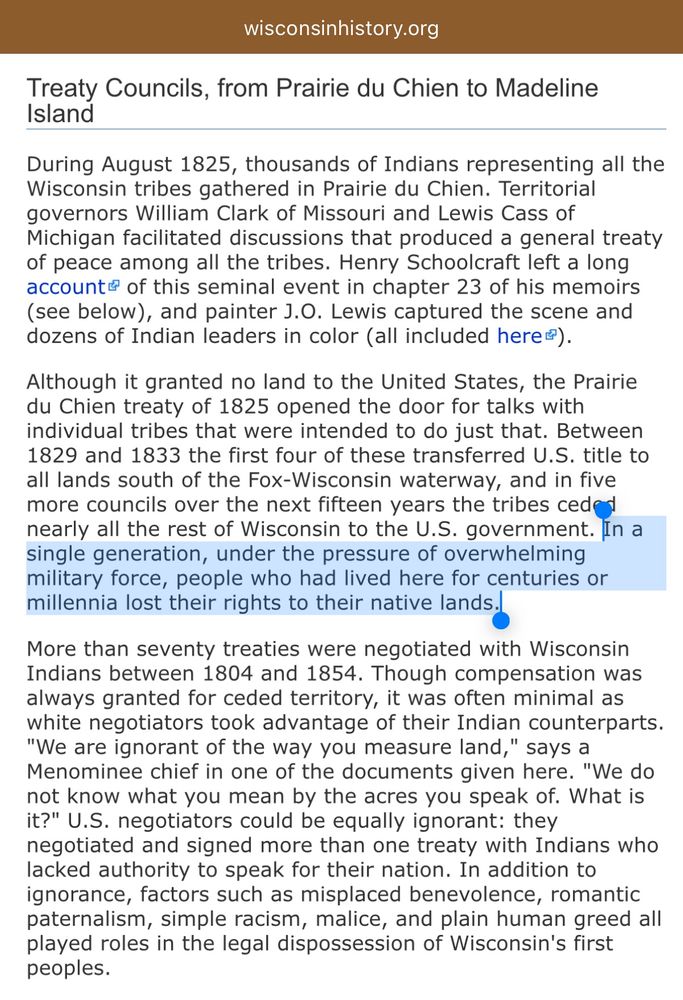 Treaty Councils, from Prairie du Chien to Madeline Island
During August 1825, thousands of Indians representing all the Wisconsin tribes gathered in Prairie du Chien. Territorial governors William Clark of Missouri and Lewis Cass of Michigan facilitated discussions that produced a general treaty of peace among all the tribes. Henry Schoolcraft left a long accounte of this seminal event in chapter 23 of his memoirs (see below), and painter J.O. Lewis captured the scene and dozens of Indian leaders in color (all included here?).
Although it granted no land to the United States, the Prairie du Chien treaty of 1825 opened the door for talks with individual tribes that were intended to do just that. Between 1829 and 1833 the first four of these transferred U.S. title to all lands south of the Fox-Wisconsin waterway, and in five more councils over the next fifteen years the tribes cede nearly all the rest of Wisconsin to the U.S. government. In a single generation, under the pressure of overwhelming military force, people who had lived here for centuries or millennia lost their rights to their native lands..
More than seventy treaties were negotiated with Wisconsin Indians between 1804 and 1854. Though compensation was always granted for ceded territory, it was often minimal as white negotiators took advantage of their Indian counterparts.
"We are ignorant of the way you measure land," says a Menominee chief in one of the documents given here. "We do not know what you mean by the acres you speak of. What is it?" U.S. negotiators could be equally ignorant: they negotiated and signed more than one treaty with Indians who lacked authority to speak for their nation. In addition to ignorance, factors such as misplaced benevolence, romantic paternalism, simple racism, malice, and plain human greed all played roles in the legal dispossession of Wisconsin's first peoples.
