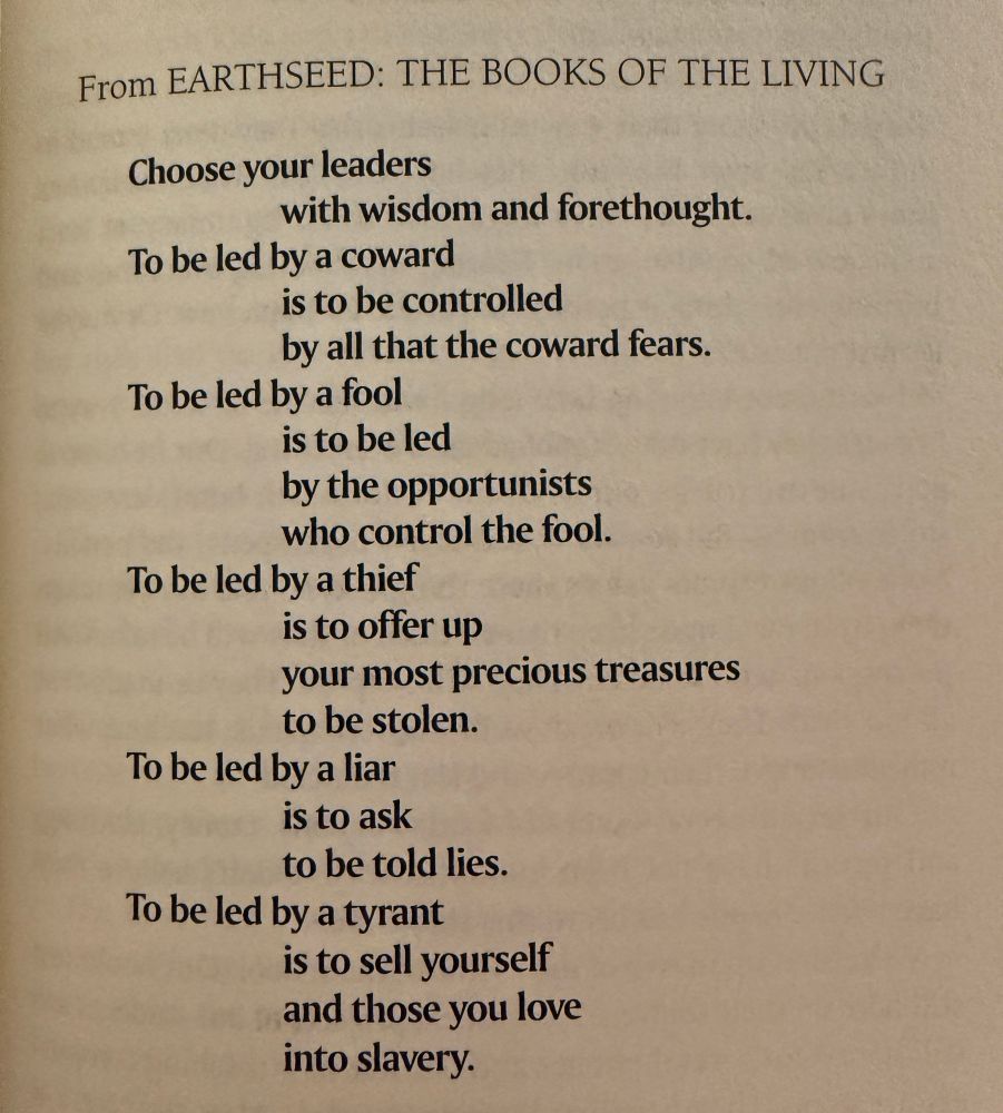 From EARTHSEED: THE BOOKS OF THE LIVING
Choose your leaders with wisdom and forethought.
To be led by a coward is to be controlled
by all that the coward fears.
To be led by a fool is to be led
by the opportunists who control the fool.
To be led by a thief is to offer up your most precious treasures to be stolen.
To be led by a liar is to ask to be told lies.
To be led by a tyrant is to sell yourself and those you love into slavery.