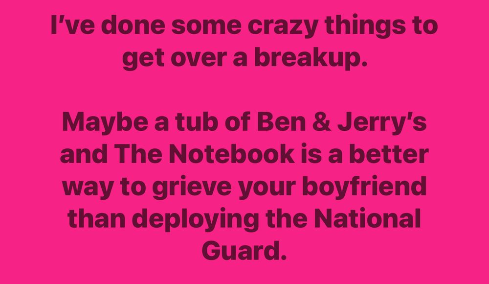 I’ve done some crazy things to get over a breakup. Maybe a tub of Ben and Jerry’s and The Notebook is a better way to grieve your boyfriend than deploying the National Guard