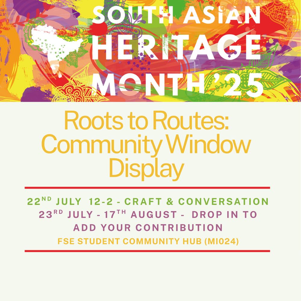 A graphic for South Asian Heritage Month '25, with the heading Roots to Routes: Community Window Display; 22nd July 12-2 - Craft & Conversation; 23rd July-17th August - Drop in to add your contribution; FSE Student Community Hub (MI024)