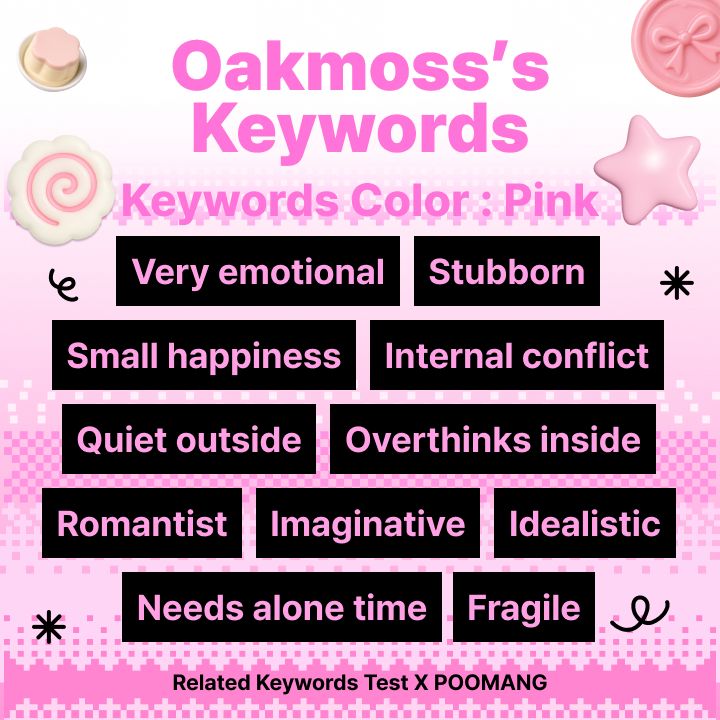 Quiz result image.
"Oakmoss's Keywords
Keyword Color: Pink
Very Emotional  Stubborn  Small happiness  Internal conflict  Quiet outside  Overthinks inside  Romantist  Imaginative  Idealistic  Needs more time  Fragile
Related Keywords Test X POOMANG"