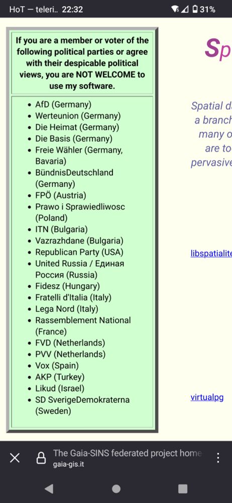 Screenshot of https://www.gaia-gis.it with a box saying:

"If you are a member or voter of the following political parties or agree with their despicable political views, you are NOT WELCOME to use my software.

    AfD (Germany)
    Werteunion (Germany)
    Die Heimat (Germany)
    Die Basis (Germany)
    Freie Wähler (Germany, Bavaria)
    BündnisDeutschland (Germany)
    FPÖ (Austria)
    Prawo i Sprawiedliwosc (Poland)
    ITN (Bulgaria)
    Vazrazhdane (Bulgaria)
    Republican Party (USA)
    United Russia / Единая Россия (Russia)
    Fidesz (Hungary)
    Fratelli d'Italia (Italy)
    Lega Nord (Italy)
    Rassemblement National (France)
    FVD (Netherlands)
    PVV (Netherlands)
    Vox (Spain)
    AKP (Turkey)
    Likud (Israel)
    SD SverigeDemokraterna (Sweden)"
