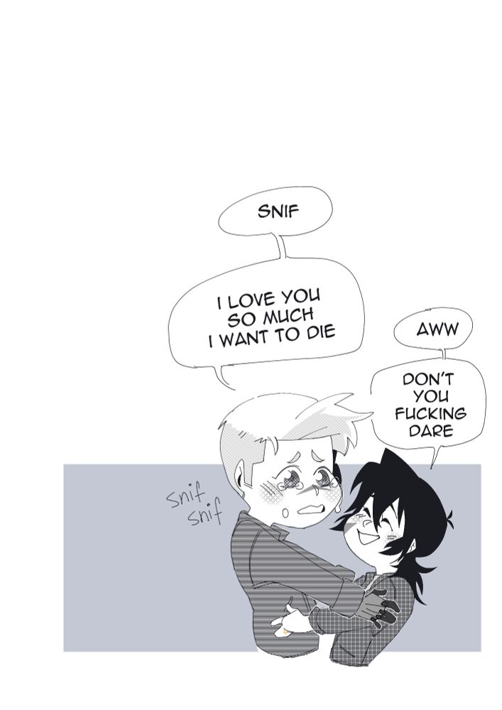 As they still hold each other Shiro gets more emotional says, "I love you so much I want to die" 
Keith let's out a small "aww" at that, smiles at Shiro and then says "Don't you fucking dare". 