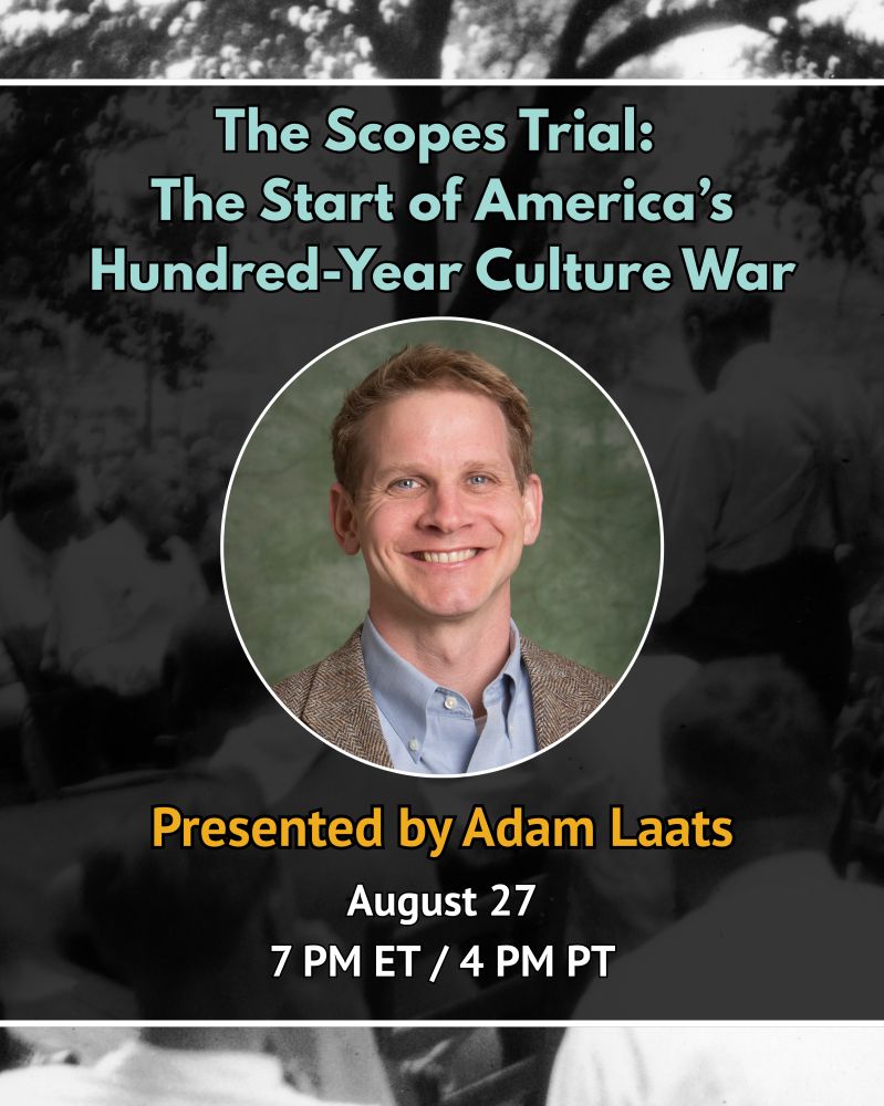 Text reads: The Scopes Trial: The Start of America's Hundred-Year Culture War. Presented by Adam Laats, August 27, 7 PM ET/4 PM PT. Image: Headshot of Adam Laats. Text reads: Bryan's Religious Opponents: Protestant Modernists and Science. Presented by Ted Davis, August 20, 7 PM ET/4 PM PT. Background is an old photo from the Scopes Trial and is intended to be decorative. 