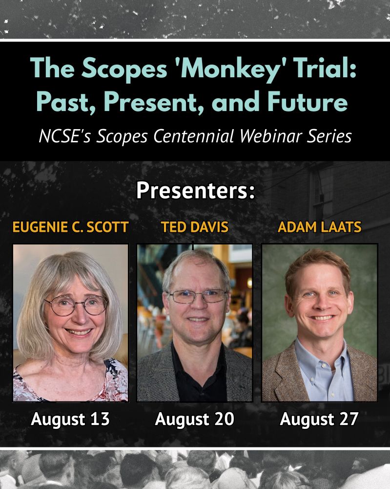 Graphical flyer. The text reads: 
The Scopes "Monkey" Trial: Past, Present, and Future. NCSE's Scopes Centennial Webinar Series. Presenters: Eugenie C. Scott, August 13; Ted Davis, August 20; Adam Laats, August 27. Images: Headshots of each presenter. Background is an old photo from the Scopes Trial and is intended to be decorative. 