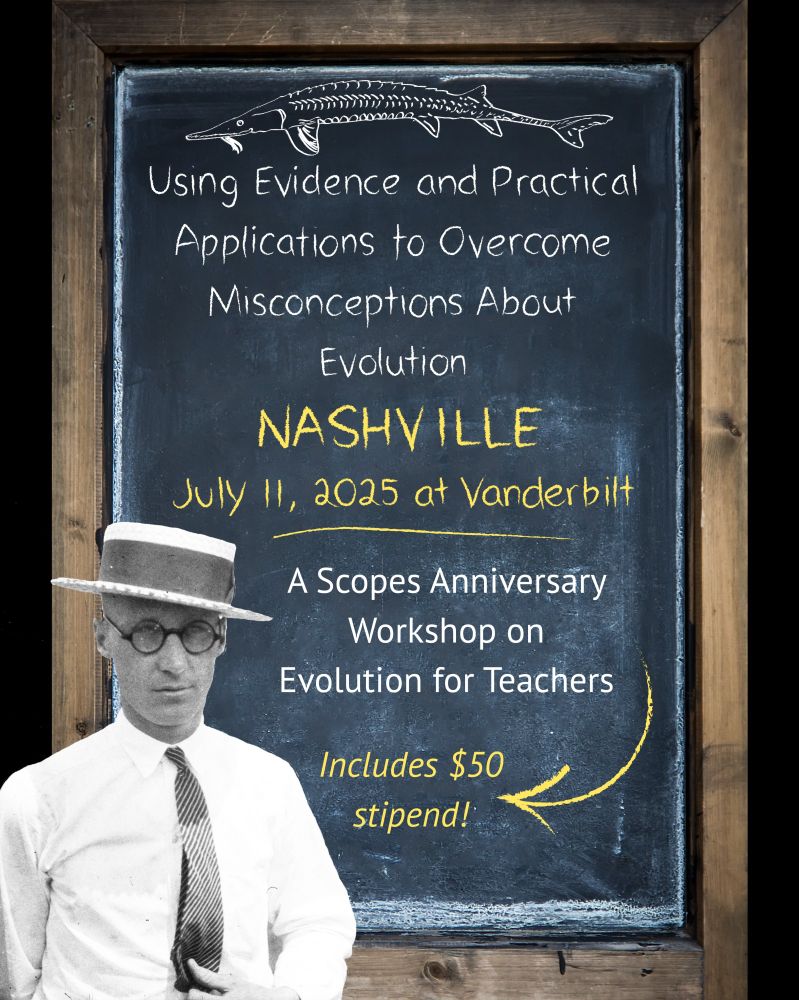Flyer: Text reads: Using Evidence and Practical Applications to Overcome Misconceptions About Evolution, Nashville, July 11, 2025 at Vanderbilt. A Scopes Anniversary Workshop on Evolution for teachers.  Includes $50 stipend. Imagery is old chalkboard with photo cut-out of John Scopes. The text is drawn in chalk. 