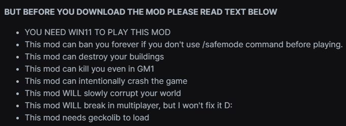 BUT BEFORE YOU DOWNLOAD THE MOD PLEASE READ TEXT BELOW

- YOU NEED WIN11 TO PLAY THIS MOD
- This mod can ban you forever if you don't use /safemode command before playing.
- This mod can destroy your buildings
- This mod can kill you even in GM1
- This mod can intentionally crash the game [No comment on shutting it down, though.]
- This mod WILL slowly corrupt your world
This mod WILL break in multiplayer, but I won't fix it D:
- This mod needs geckolib to load