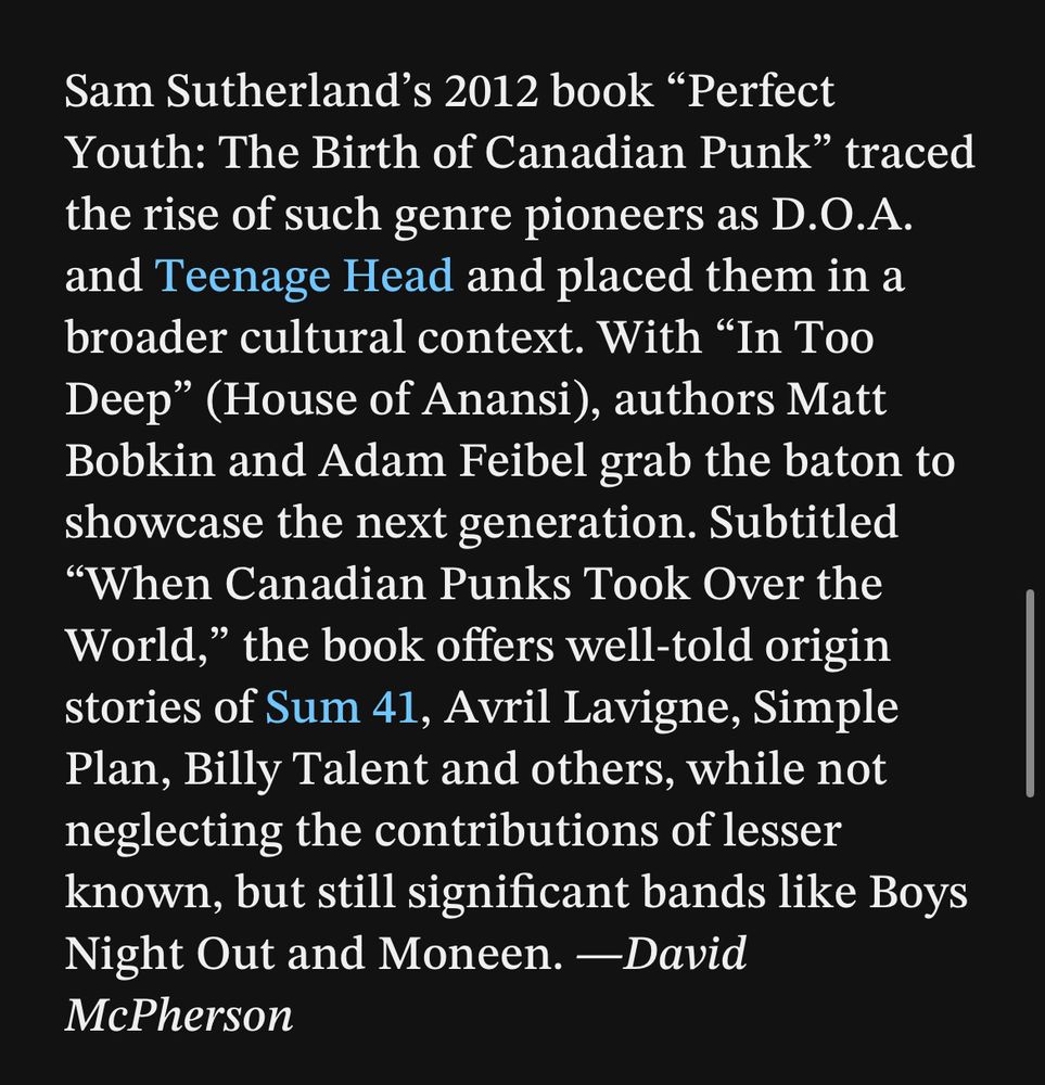 Sam Sutherland’s 2012 book “Perfect Youth: The Birth of Canadian Punk” traced the rise of such genre pioneers as D.O.A. and Teenage Head and placed them in a broader cultural context. With “In Too Deep” (House of Anansi), authors Matt Bobkin and Adam Feibel grab the baton to showcase the next generation. Subtitled “When Canadian Punks Took Over the World,” the book offers well-told origin stories of Sum 41, Avril Lavigne, Simple Plan, Billy Talent and others, while not neglecting the contributions of lesser known, but still significant bands like Boys Night Out and Moneen. —David McPherson