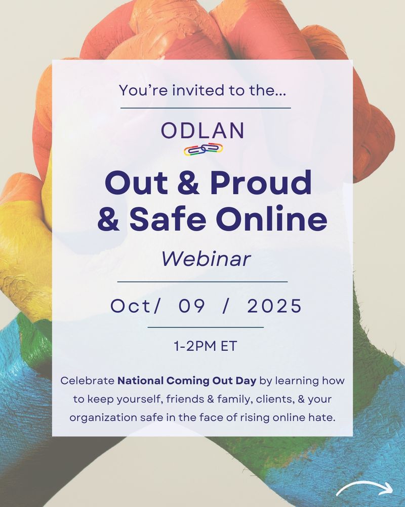 In the background there is a photo of two hands holding one another. They are covered in rainbow paint. In the middle there is a large white box filled with blue text, “You’re invited to the ODLAN Out & Proud & Safe Online Webinar. October 9, 2025. 1-2PM ET. Celebrate National Coming Out Day by learning how to keep yourself, friends & family, clients, & your organization safe in the face of rising online hate.” 