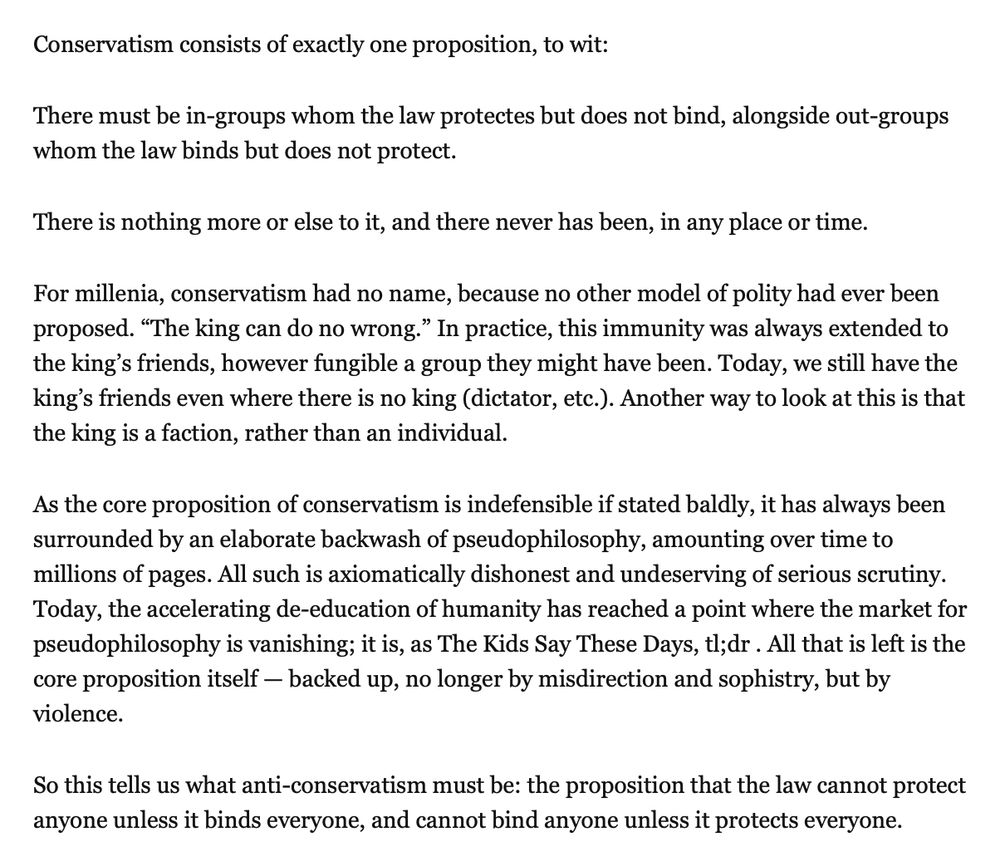 Conservatism consists of exactly one proposition, to wit:

There must be in-groups whom the law protects but does not bind, alongside out-groups whom the law binds but does not protect.

There is nothing more or else to it, and there never has been, in any place or time.

For millenia, conservatism had no name, because no other model of polity had ever been proposed. “The king can do no wrong.” In practice, this immunity was always extended to the king’s friends, however fungible a group they might have been. Today, we still have the king’s friends even where there is no king (dictator, etc.). Another way to look at this is that the king is a faction, rather than an individual.

As the core proposition of conservatism is indefensible if stated baldly, it has always been surrounded by an elaborate backwash of pseudophilosophy, amounting over time to millions of pages. All such is axiomatically dishonest and undeserving of serious scrutiny. Today, the accelerating de-education of humanity has reached a point where the market for pseudophilosophy is vanishing; it is, as The Kids Say These Days, tl;dr . All that is left is the core proposition itself — backed up, no longer by misdirection and sophistry, but by violence.

So this tells us what anti-conservatism must be: the proposition that the law cannot protect anyone unless it binds everyone, and cannot bind anyone unless it protects everyone.